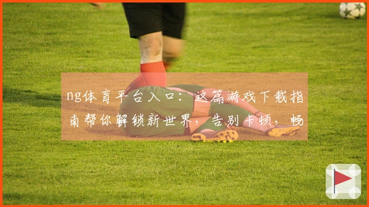 ng体育平台入口：这篇游戏下载指南帮你解锁新世界，告别卡顿，畅玩无忧！